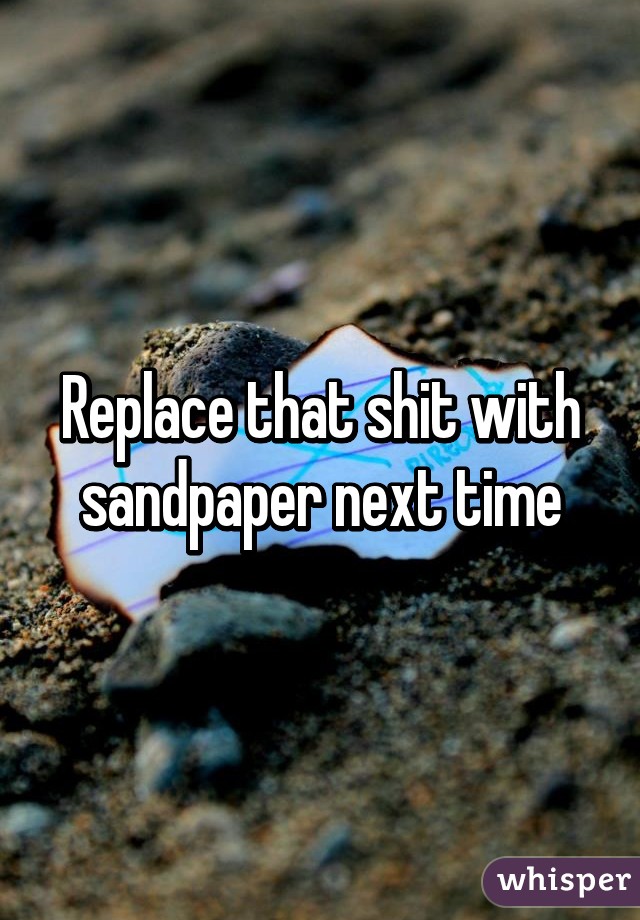 Replace that shit with sandpaper next time