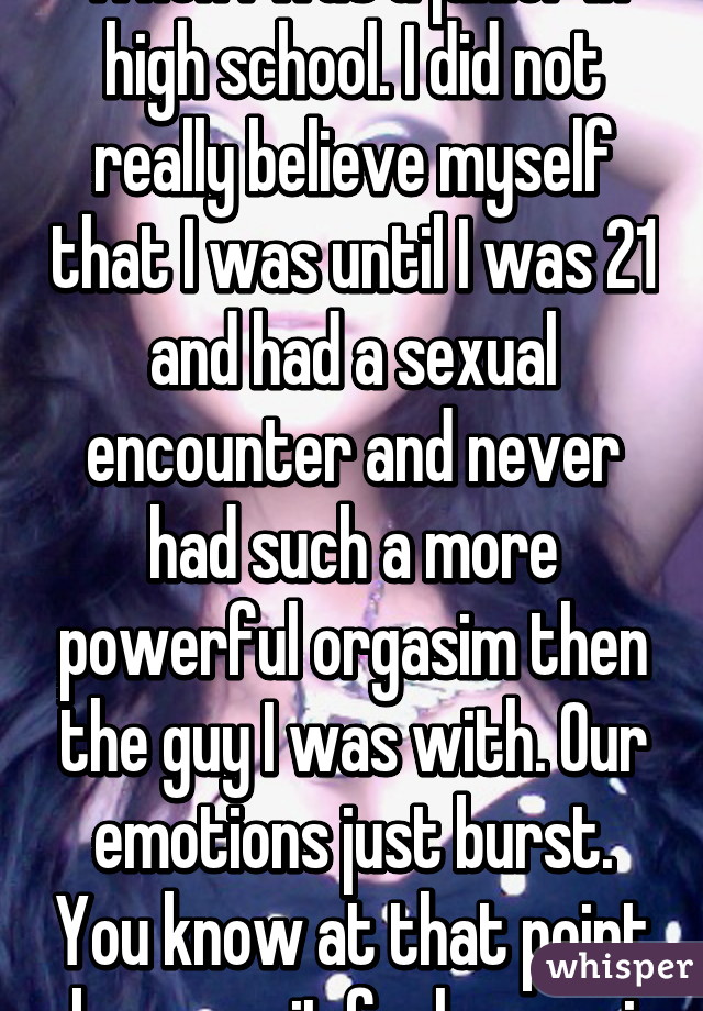 When I was a junior in high school. I did not really believe myself that I was until I was 21 and had a sexual encounter and never had such a more powerful orgasim then the guy I was with. Our emotions just burst. You know at that point because it feels amazi