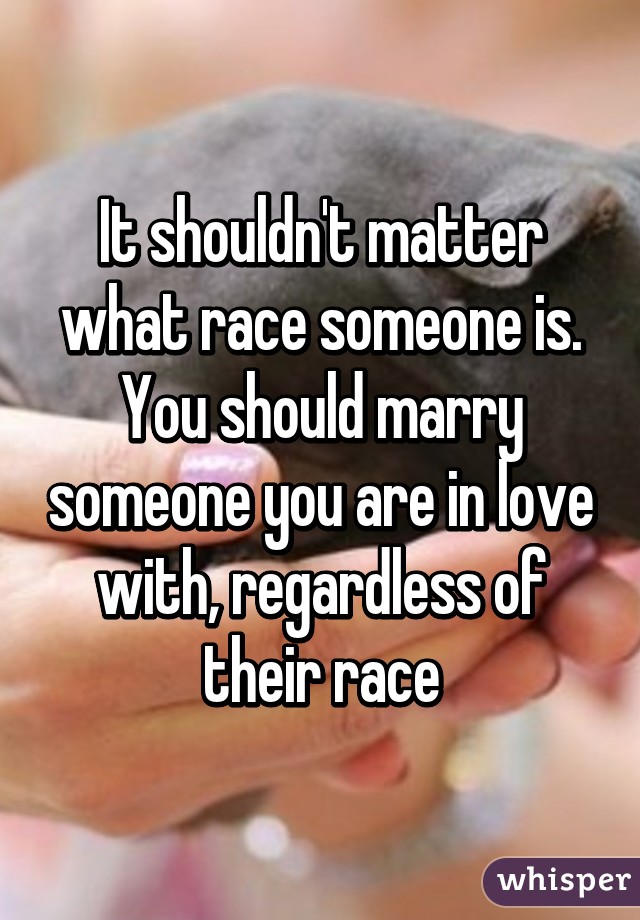 It shouldn't matter what race someone is. You should marry someone you are in love with, regardless of their race