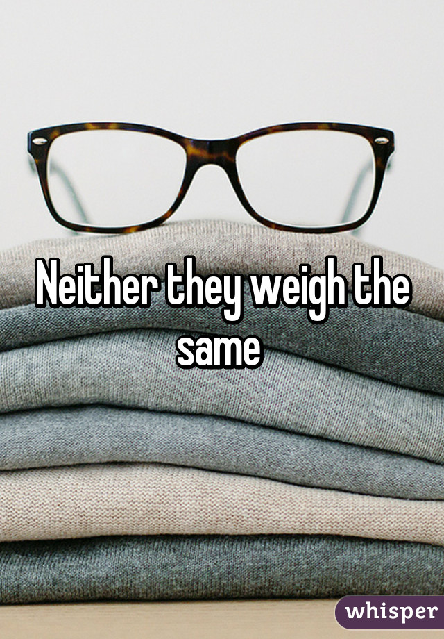 Neither they weigh the same 