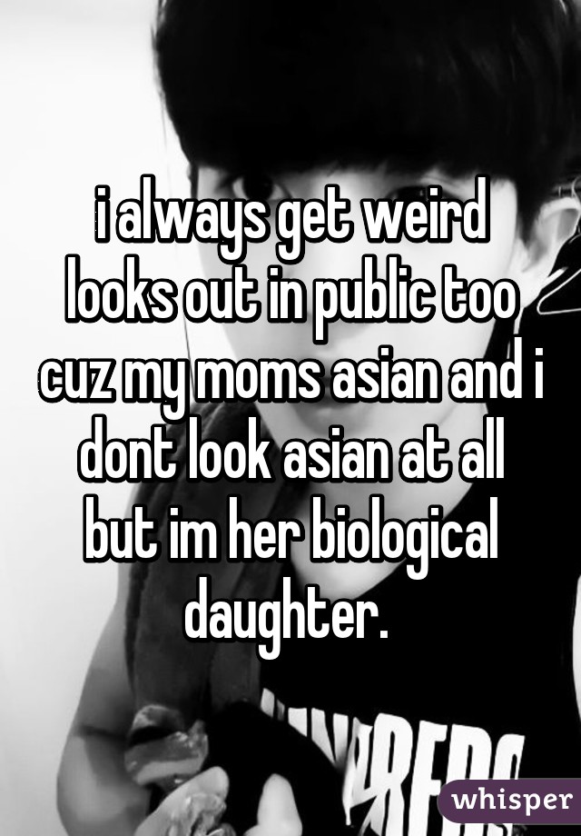 i always get weird looks out in public too cuz my moms asian and i dont look asian at all but im her biological daughter. 