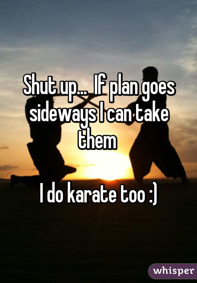 Shut up...  If plan goes sideways I can take them 

I do karate too :)