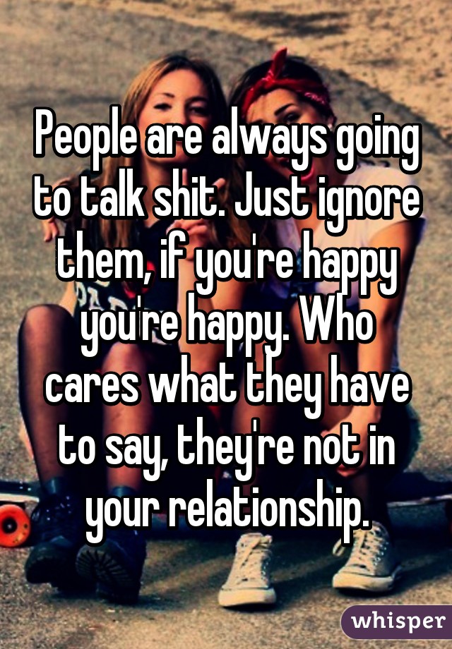 People are always going to talk shit. Just ignore them, if you're happy you're happy. Who cares what they have to say, they're not in your relationship.