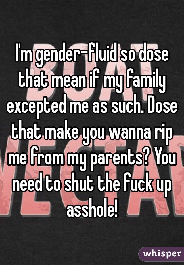 I'm gender-fluid so dose that mean if my family excepted me as such. Dose that make you wanna rip me from my parents? You need to shut the fuck up asshole!