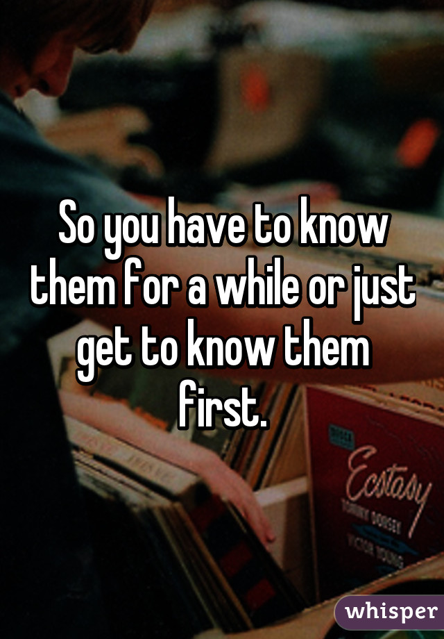 So you have to know them for a while or just get to know them first.