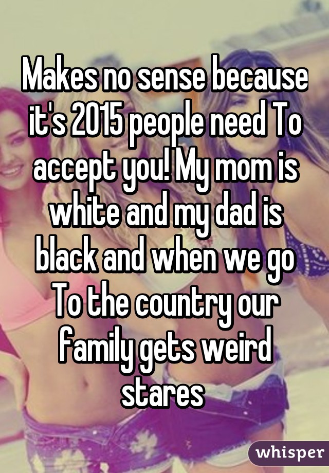 Makes no sense because it's 2015 people need To accept you! My mom is white and my dad is black and when we go To the country our family gets weird stares 