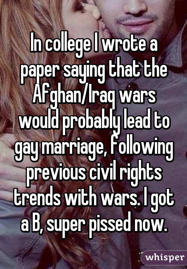 In college I wrote a paper saying that the Afghan/Iraq wars would probably lead to gay marriage, following previous civil rights trends with wars. I got a B, super pissed now.