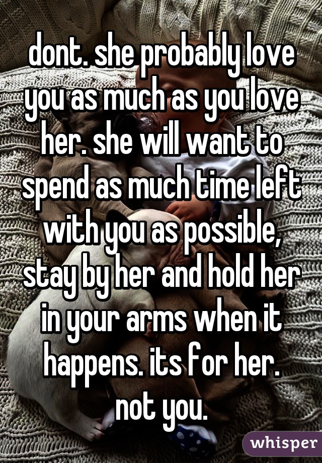 dont. she probably love you as much as you love her. she will want to spend as much time left with you as possible, stay by her and hold her in your arms when it happens. its for her. not you.