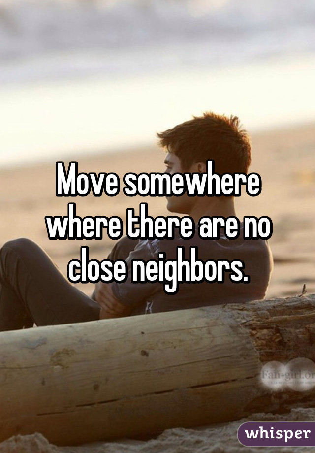 Move somewhere where there are no close neighbors.