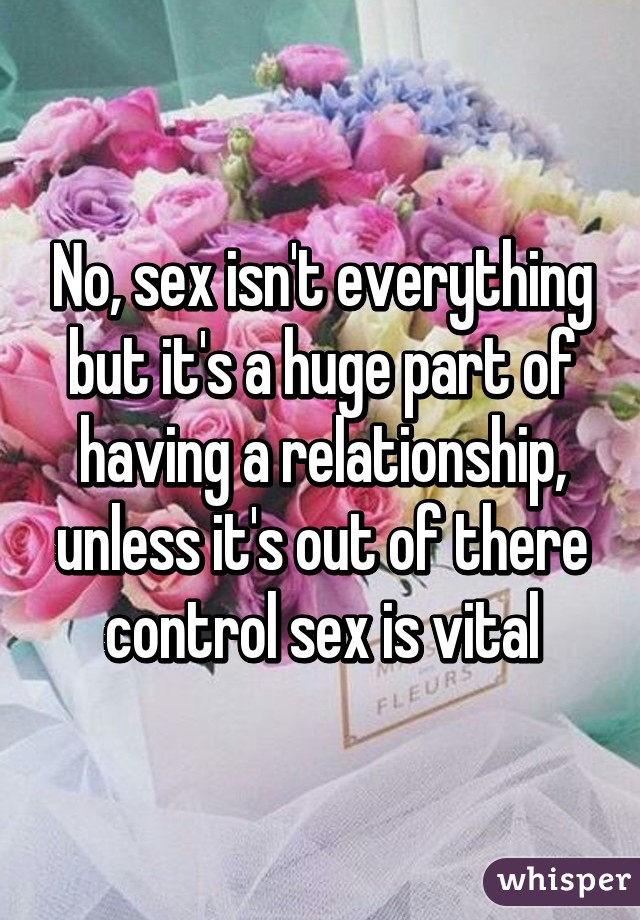 No, sex isn't everything but it's a huge part of having a relationship, unless it's out of there control sex is vital