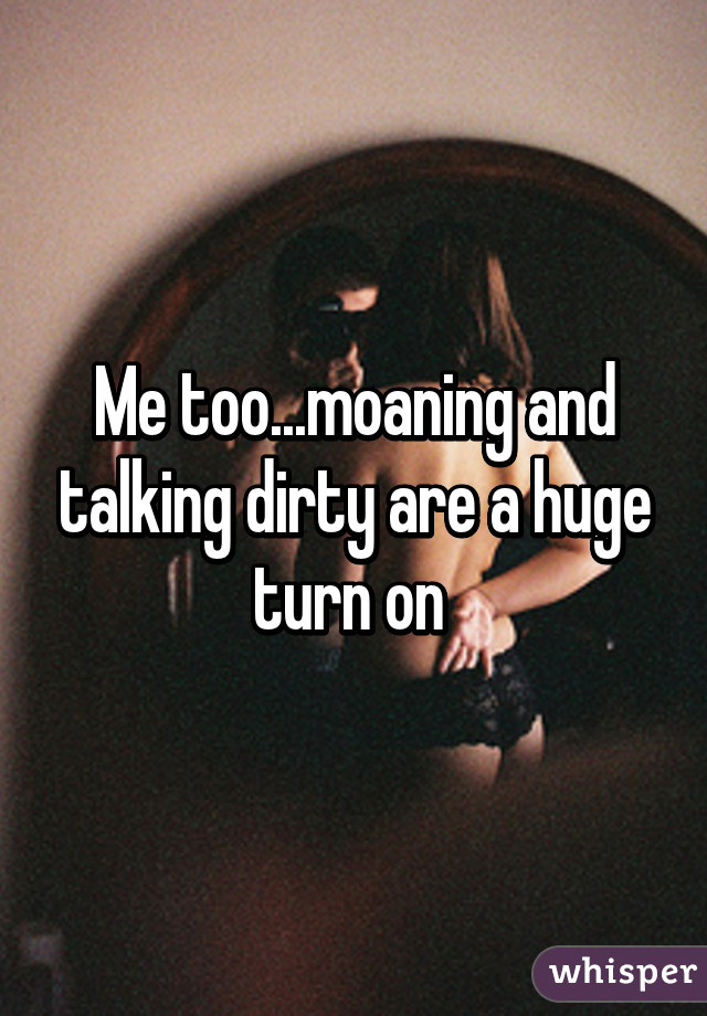 Me too...moaning and talking dirty are a huge turn on 