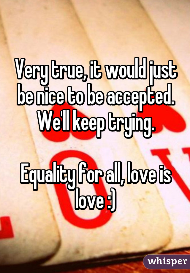 Very true, it would just be nice to be accepted. We'll keep trying.

Equality for all, love is love :)