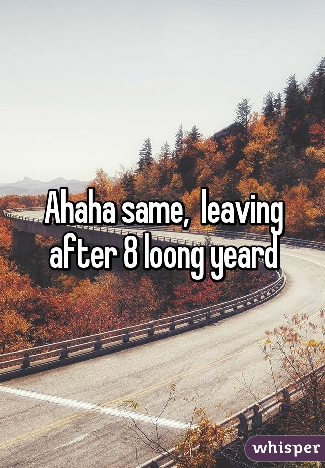 Ahaha same,  leaving after 8 loong yeard