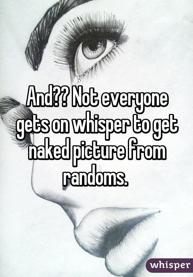 And?? Not everyone gets on whisper to get naked picture from randoms. 