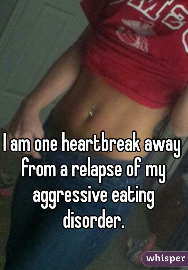 I am one heartbreak away from a relapse of my aggressive eating disorder.