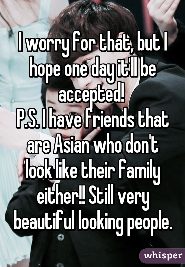 I worry for that, but I hope one day it'll be accepted! 
P.S. I have friends that are Asian who don't look like their family either!! Still very beautiful looking people.