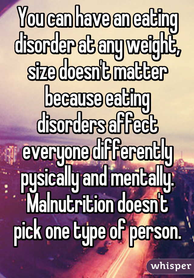 You can have an eating disorder at any weight, size doesn't matter because eating disorders affect everyone differently pysically and mentally. Malnutrition doesn't pick one type of person. 