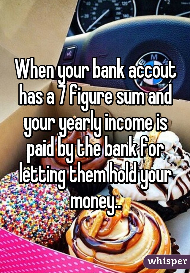 When your bank accout has a 7 figure sum and your yearly income is paid by the bank for letting them hold your money..