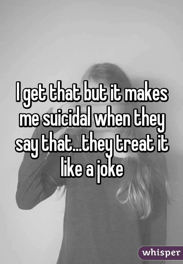 I get that but it makes me suicidal when they say that...they treat it like a joke