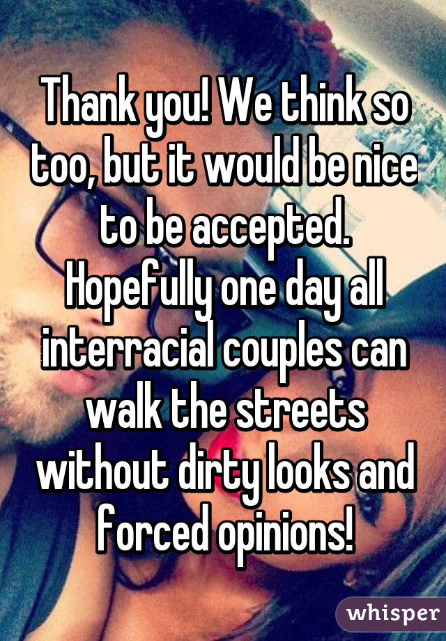 Thank you! We think so too, but it would be nice to be accepted. Hopefully one day all interracial couples can walk the streets without dirty looks and forced opinions!