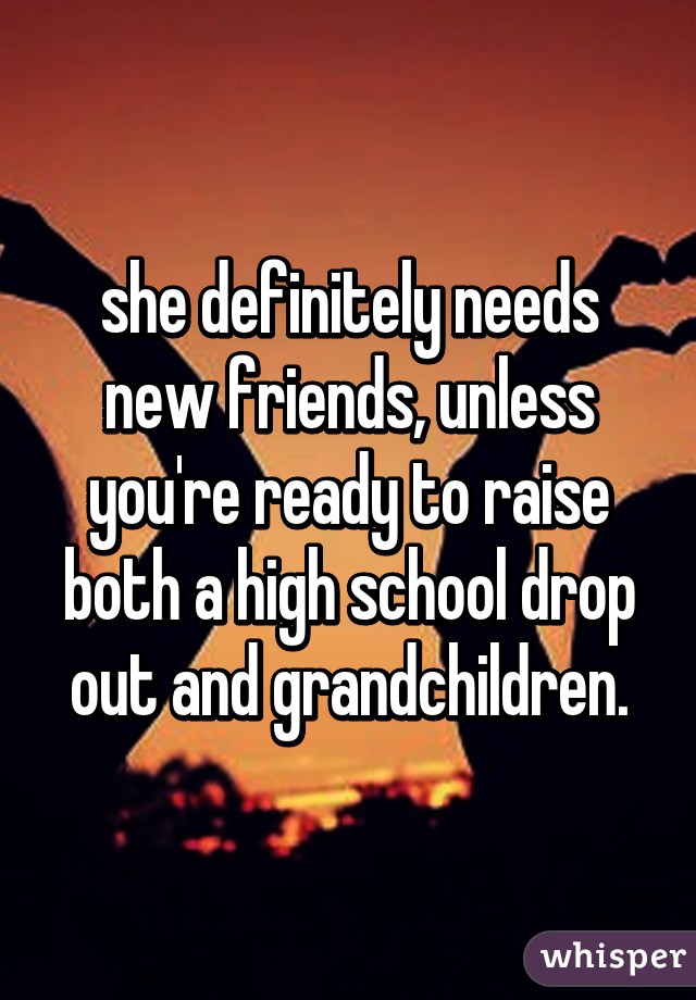 she definitely needs new friends, unless you're ready to raise both a high school drop out and grandchildren.