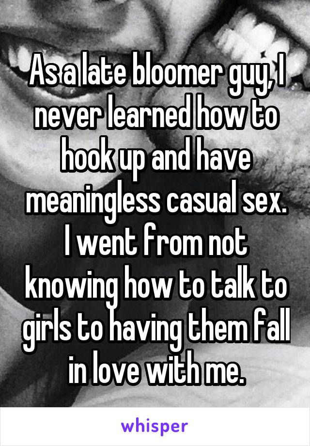 As a late bloomer guy, I never learned how to hook up and have meaningless casual sex. I went from not knowing how to talk to girls to having them fall in love with me.