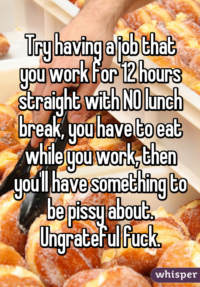 Try having a job that you work for 12 hours straight with NO lunch break, you have to eat while you work, then you'll have something to be pissy about.
Ungrateful fuck.