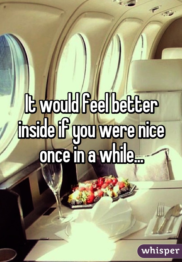 It would feel better inside if you were nice once in a while...