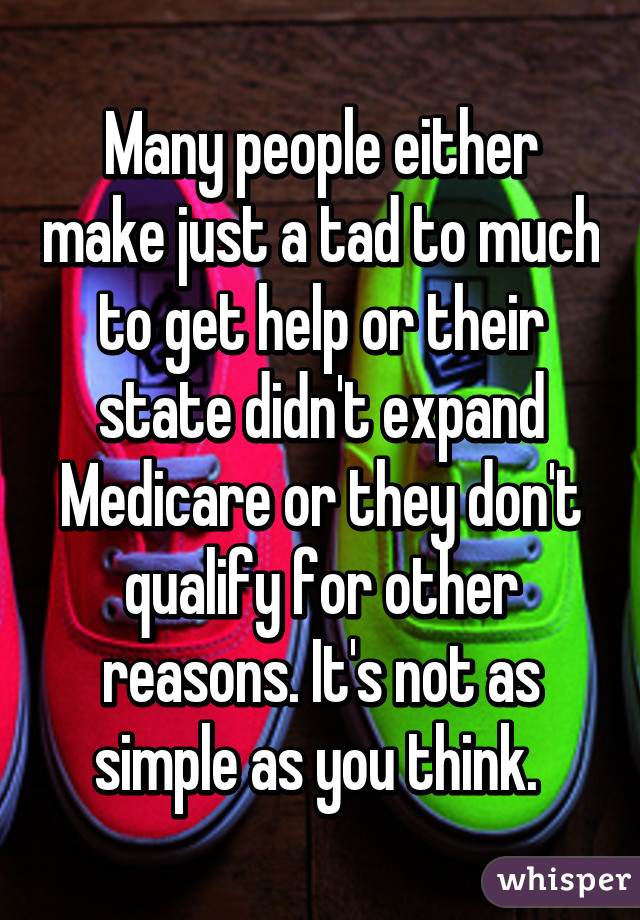 Many people either make just a tad to much to get help or their state didn't expand Medicare or they don't qualify for other reasons. It's not as simple as you think. 