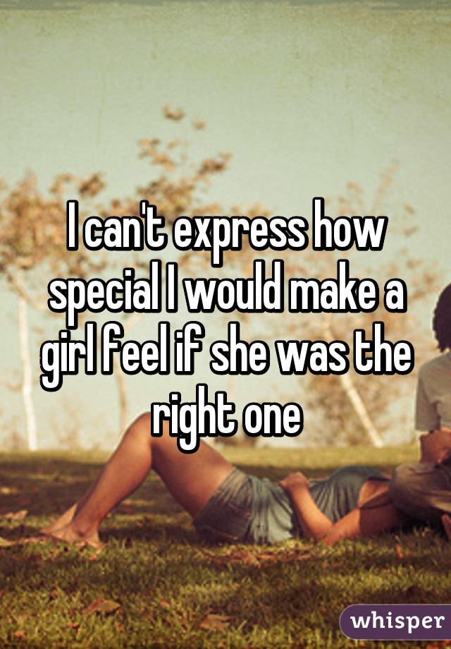 I can't express how special I would make a girl feel if she was the right one