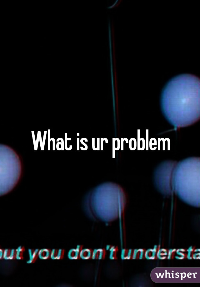 What is ur problem