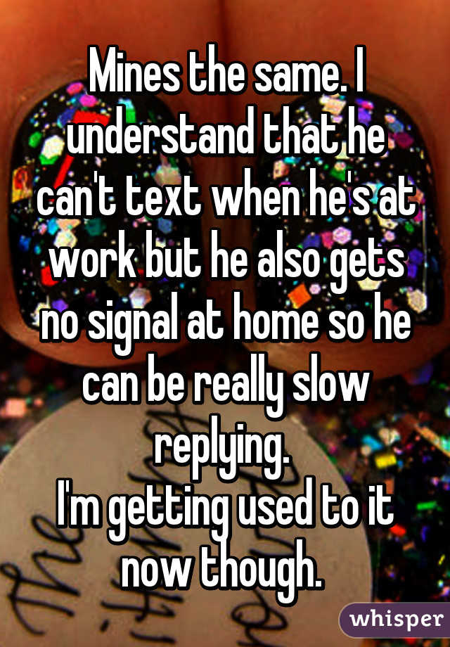 Mines the same. I understand that he can't text when he's at work but he also gets no signal at home so he can be really slow replying. 
I'm getting used to it now though. 
