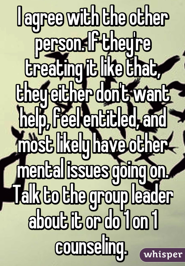 I agree with the other person. If they're treating it like that, they either don't want help, feel entitled, and most likely have other mental issues going on. Talk to the group leader about it or do 1 on 1 counseling. 