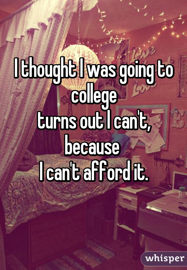I thought I was going to college
turns out I can't, because 
I can't afford it.

