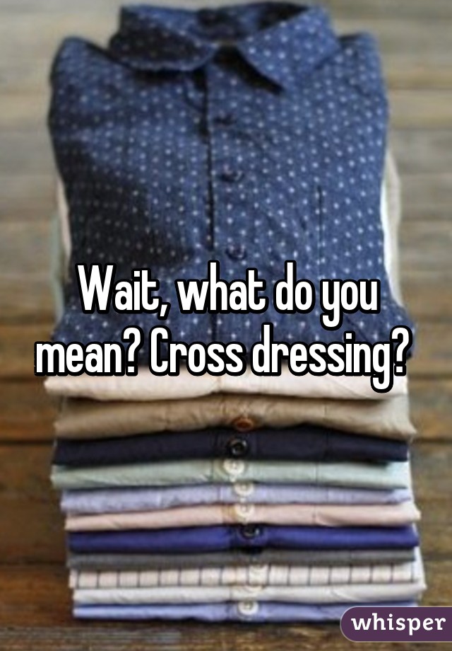 Wait, what do you mean? Cross dressing? 