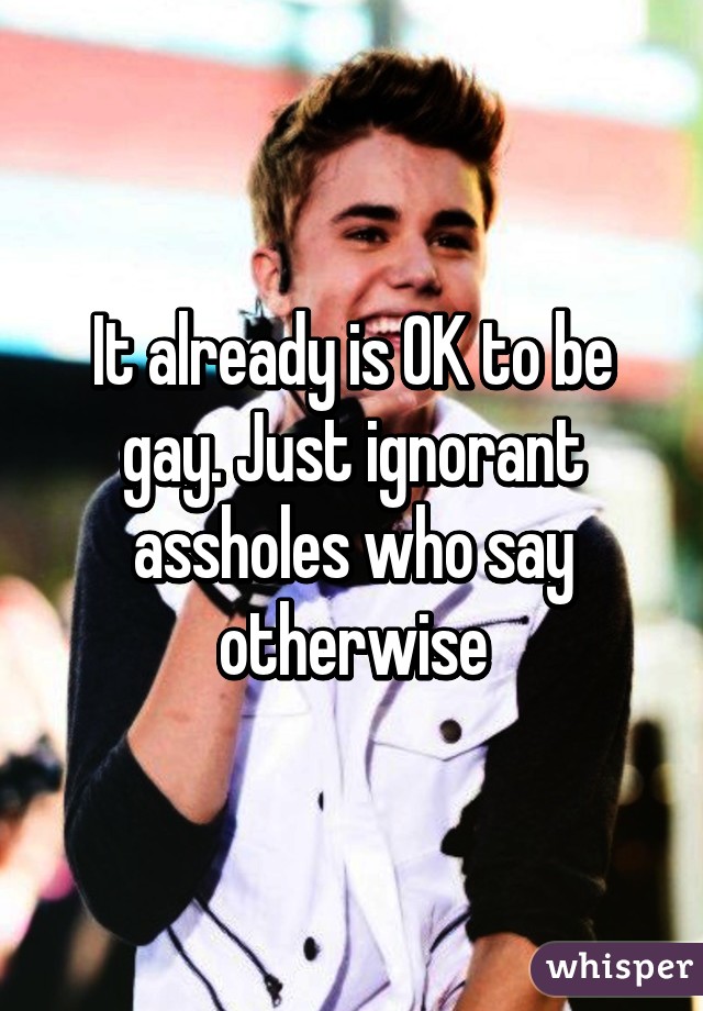 It already is OK to be gay. Just ignorant assholes who say otherwise