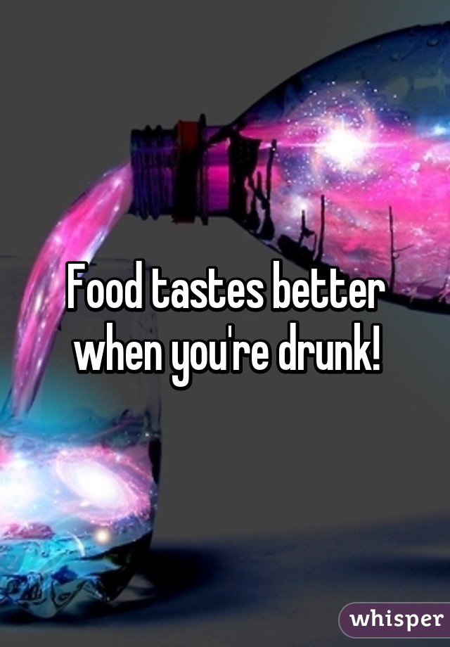 Food tastes better when you're drunk!