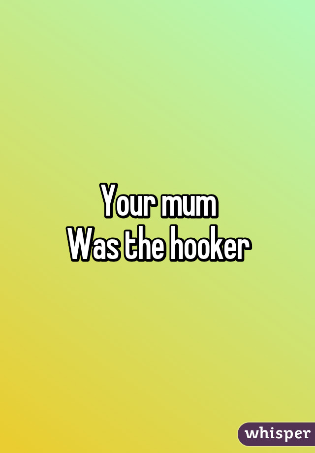 Your mum
Was the hooker