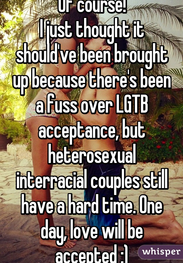 Of course!
I just thought it should've been brought up because there's been a fuss over LGTB acceptance, but heterosexual interracial couples still have a hard time. One day, love will be accepted :)