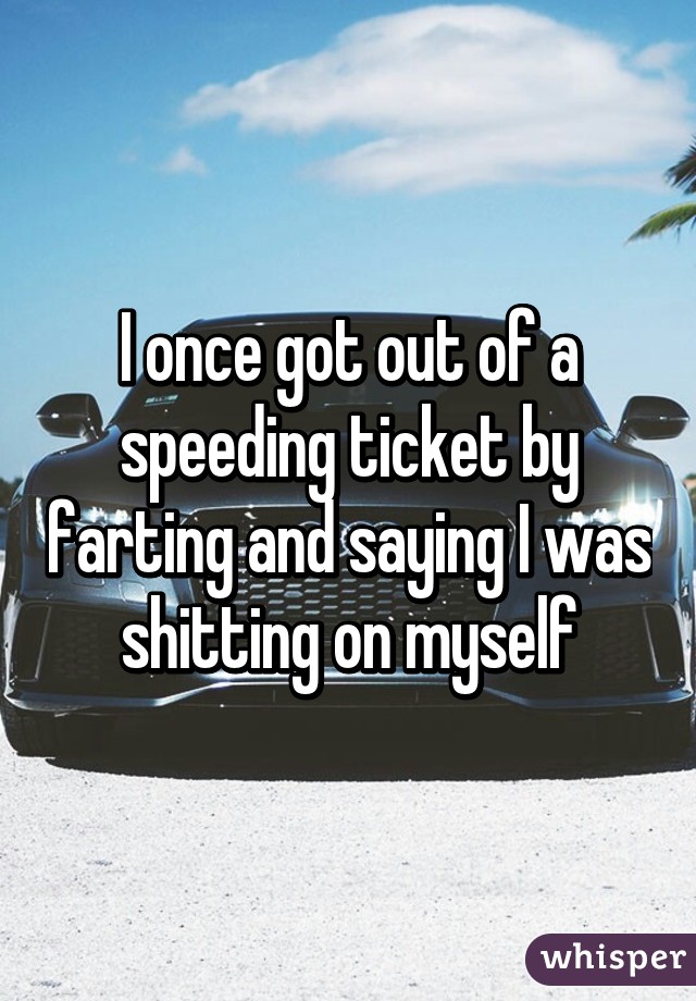 I once got out of a speeding ticket by farting and saying I was shitting on myself