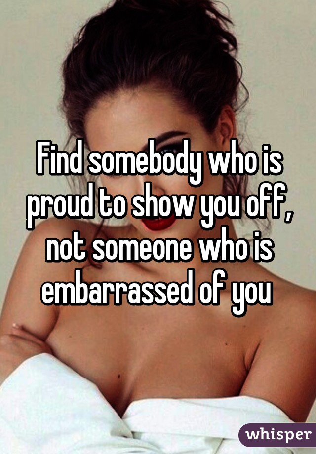 Find somebody who is proud to show you off, not someone who is embarrassed of you 