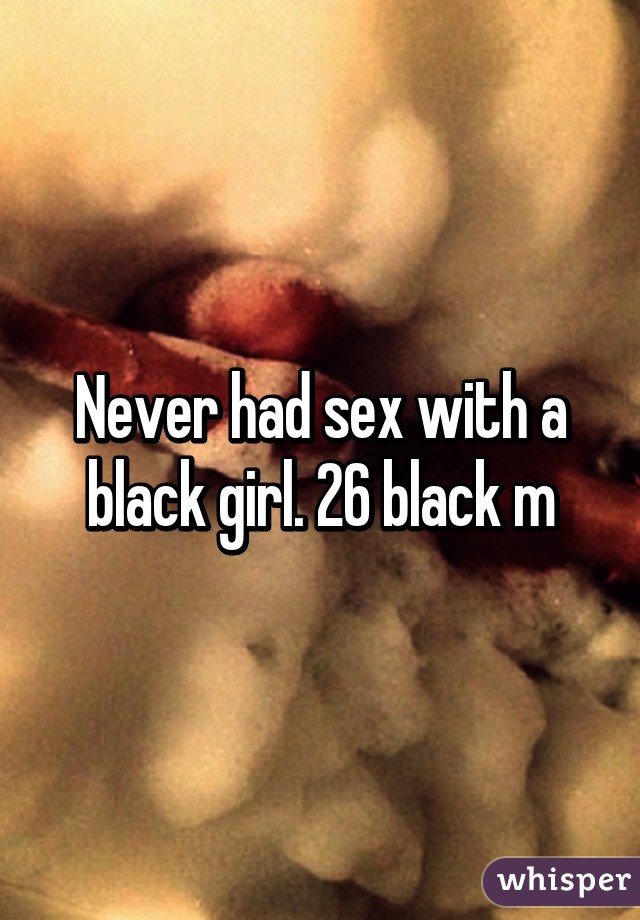 Never had sex with a black girl. 26 black m