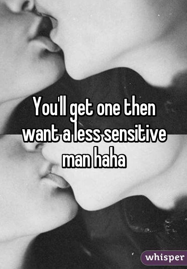 You'll get one then want a less sensitive man haha