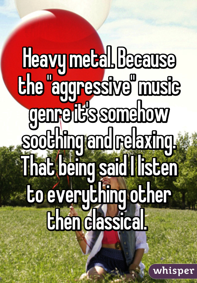 Heavy metal. Because the "aggressive" music genre it's somehow soothing and relaxing. That being said I listen to everything other then classical. 