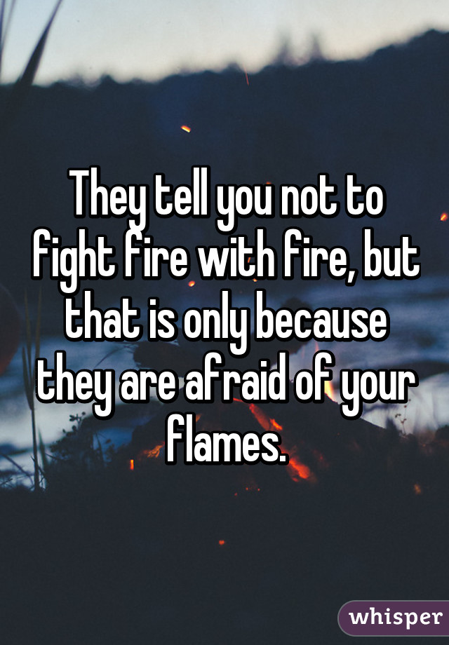 They tell you not to fight fire with fire, but that is only because they are afraid of your flames.