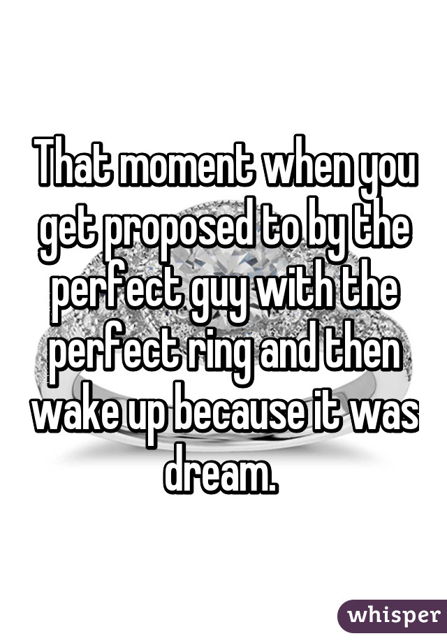 That moment when you get proposed to by the perfect guy with the perfect ring and then wake up because it was dream. 