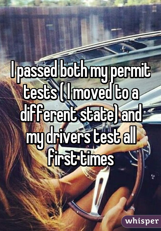 I passed both my permit tests ( I moved to a different state) and my drivers test all first times