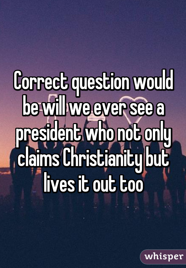 Correct question would be will we ever see a president who not only claims Christianity but lives it out too