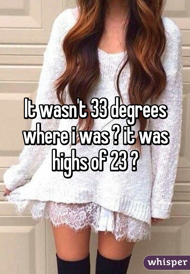 It wasn't 33 degrees where i was 😂 it was highs of 23 😂