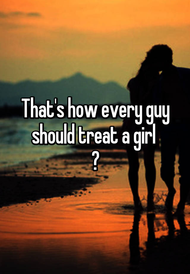 That S How Every Guy Should Treat A Girl